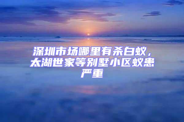 深圳市場(chǎng)哪里有殺白蟻，太湖世家等別墅小區(qū)蟻患嚴(yán)重