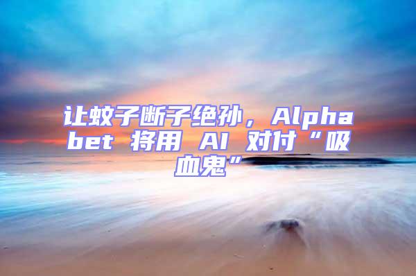 讓蚊子斷子絕孫，Alphabet 將用 AI 對付“吸血鬼”