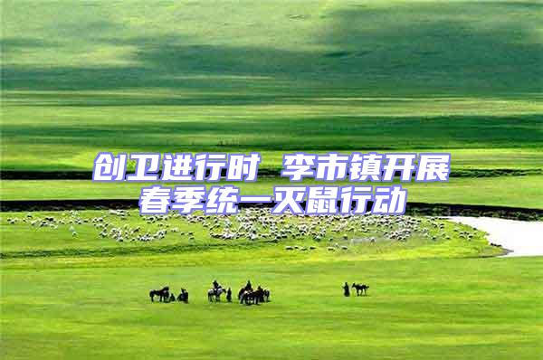 創(chuàng)衛(wèi)進行時 李市鎮(zhèn)開展春季統(tǒng)一滅鼠行動