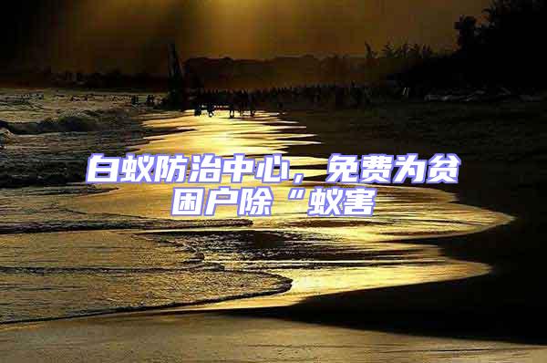 白蟻防治中心，免費(fèi)為貧困戶除“蟻害