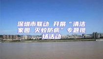 深圳市聯(lián)動 開展“清潔家園 滅蚊防病”專題現(xiàn)場活動